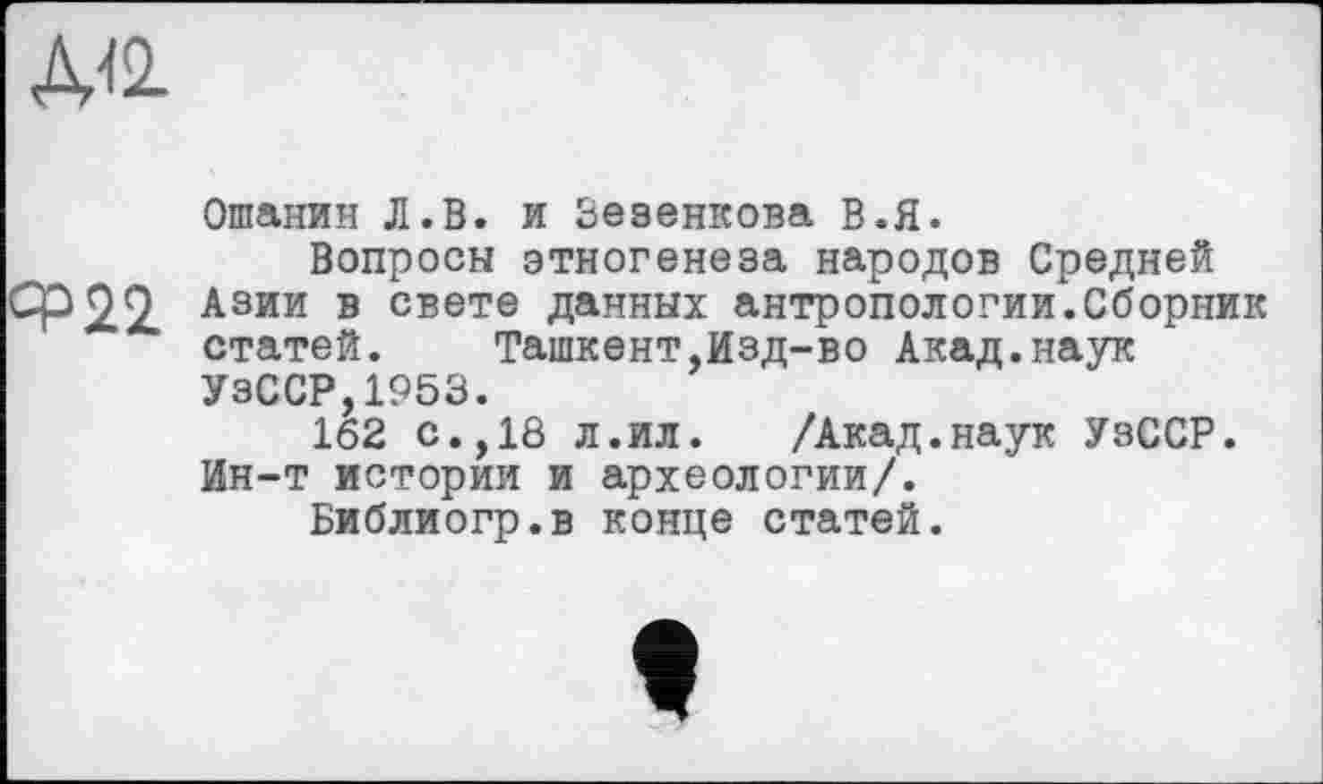 ﻿А<2.
ср22
Ошанин Л.В. и Зезенкова В.Я.
Вопросы этногенеза народов Средней Азии в свете данных антропологии.Сборник статей. Ташкент,Изд-во Акад.наук УзССР 1953.
1ёг с.,18 л.ил. /Акад.наук УзССР. Ин-т истории и археологии/.
Библиогр.в конце статей.